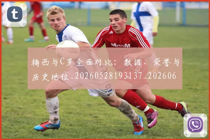 梅西与C罗全面对比:数据、荣誉与历史地位_20260528193137_20260609221135