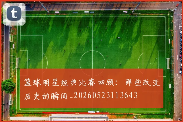 篮球明星经典比赛回顾:那些改变历史的瞬间_20260523113643