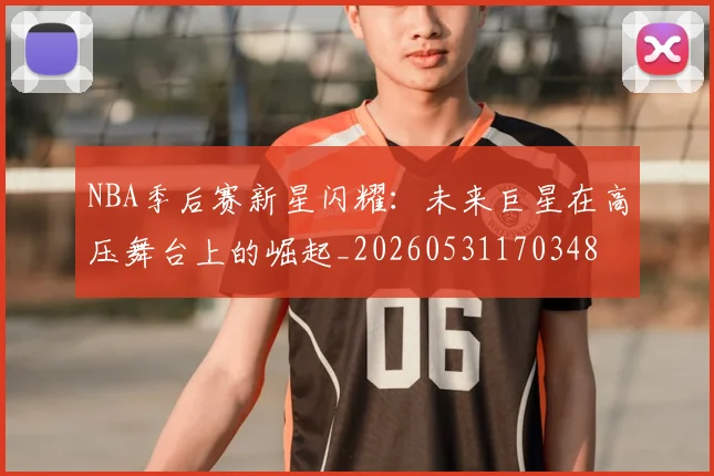NBA季后赛新星闪耀:未来巨星在高压舞台上的崛起_20260531170348