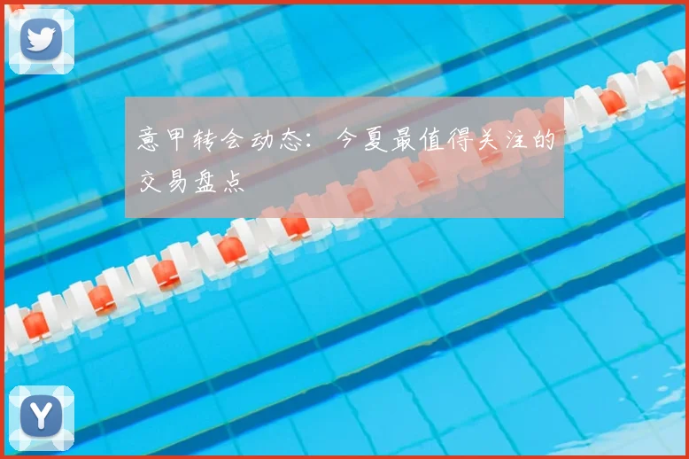 意甲转会动态：今夏最值得关注的交易盘点