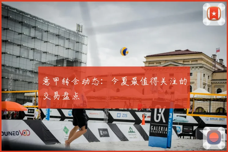 意甲转会动态:今夏最值得关注的交易盘点