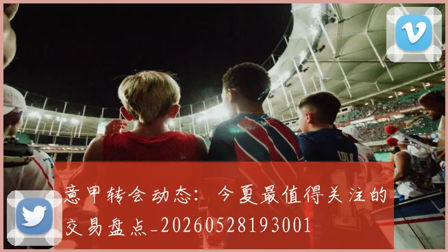 意甲转会动态:今夏最值得关注的交易盘点_20260528193001