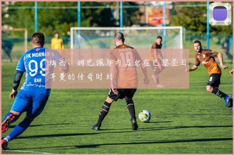 梅西、姆巴佩与内马尔在巴黎圣日耳曼的传奇时刻
