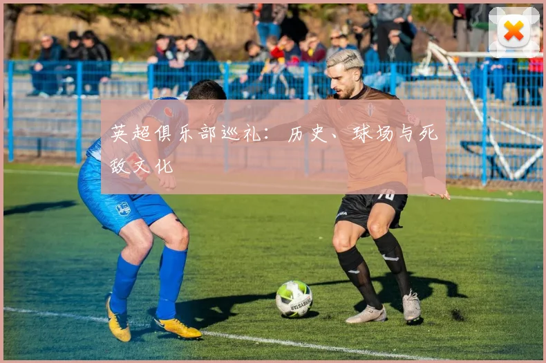 英超俱乐部巡礼:历史、球场与死敌文化