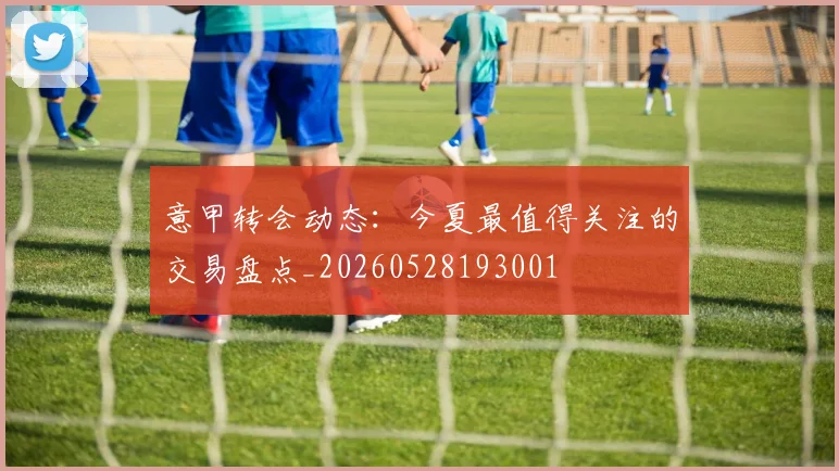 意甲转会动态：今夏最值得关注的交易盘点_20260528193001