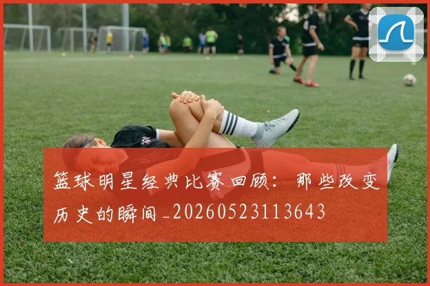 篮球明星经典比赛回顾:那些改变历史的瞬间_20260523113643