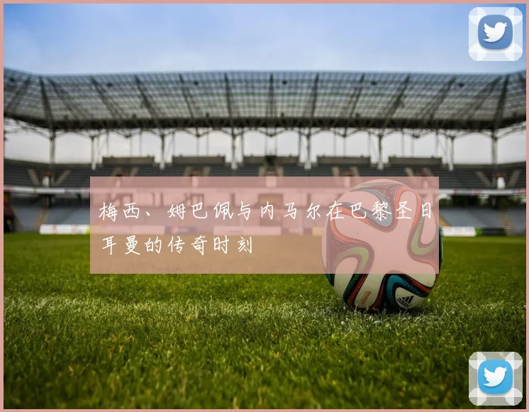 梅西、姆巴佩与内马尔在巴黎圣日耳曼的传奇时刻